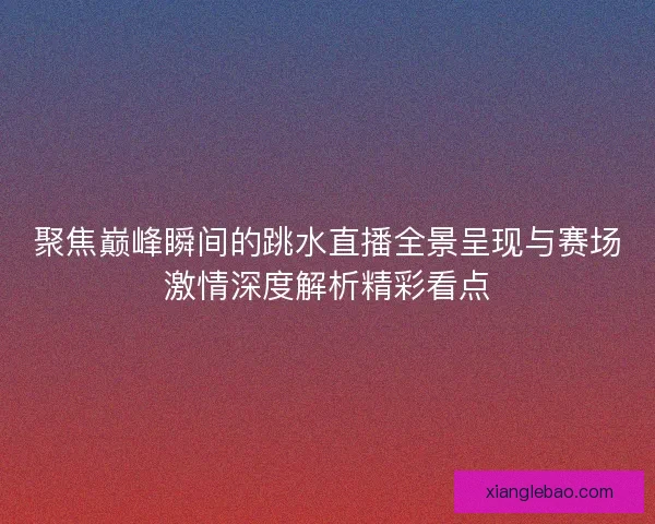 聚焦巅峰瞬间的跳水直播全景呈现与赛场激情深度解析精彩看点