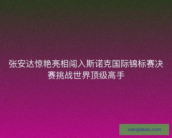 张安达惊艳亮相闯入斯诺克国际锦标赛决赛挑战世界顶级高手