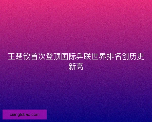 王楚钦首次登顶国际乒联世界排名创历史新高