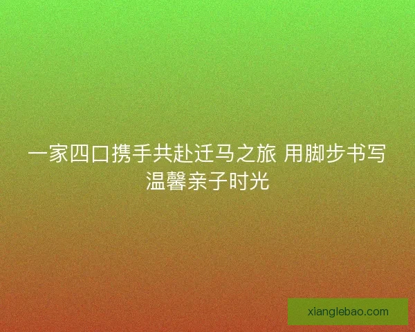 一家四口携手共赴迁马之旅 用脚步书写温馨亲子时光 一家四口携手共赴迁马之旅 用脚步书写温馨亲子时光