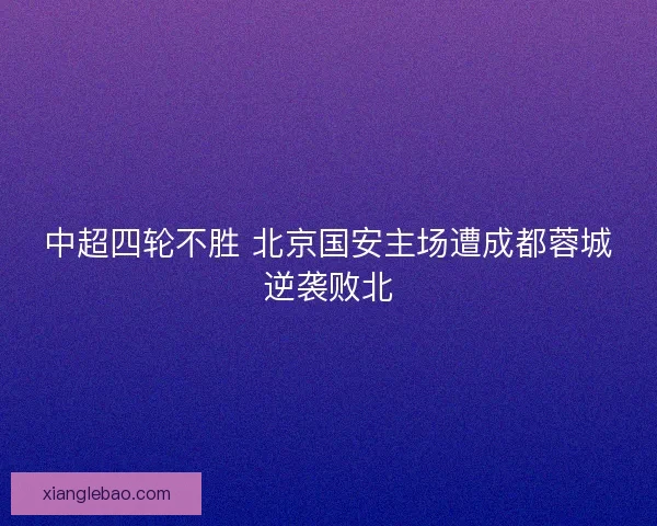 中超四轮不胜 北京国安主场遭成都蓉城逆袭败北 中超四轮不胜 北京国安主场遭成都蓉城逆袭败北