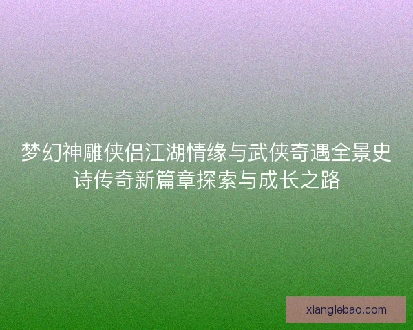 梦幻神雕侠侣江湖情缘与武侠奇遇全景史诗传奇新篇章探索与成长之路