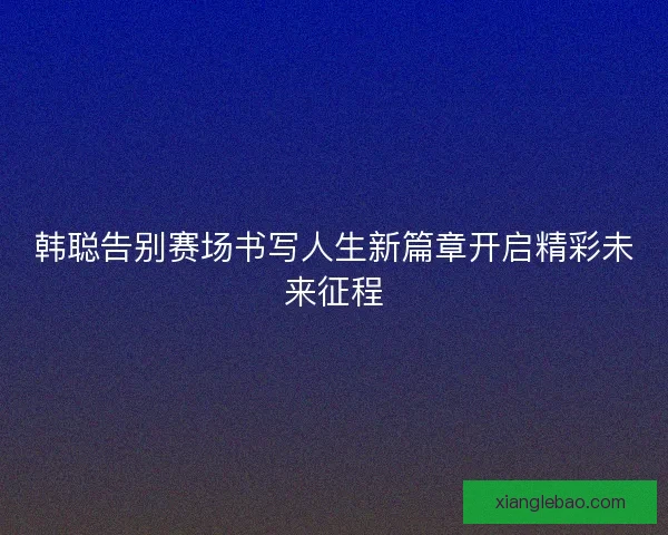 韩聪告别赛场书写人生新篇章开启精彩未来征程 韩聪告别赛场书写人生新篇章开启精彩未来征程