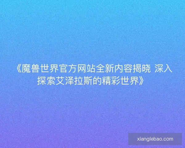 《魔兽世界官方网站全新内容揭晓 深入探索艾泽拉斯的精彩世界》 《魔兽世界官方网站全新内容揭晓 深入探索艾泽拉斯的精彩世界》