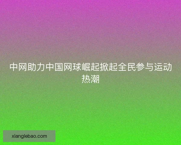 中网助力中国网球崛起掀起全民参与运动热潮