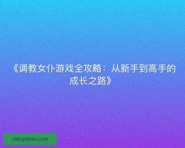 《调教女仆游戏全攻略:从新手到高手的成长之路》 《调教女仆游戏全攻略:从新手到高手的成长之路》