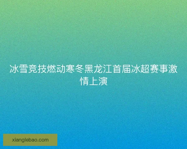 冰雪竞技燃动寒冬黑龙江首届冰超赛事激情上演