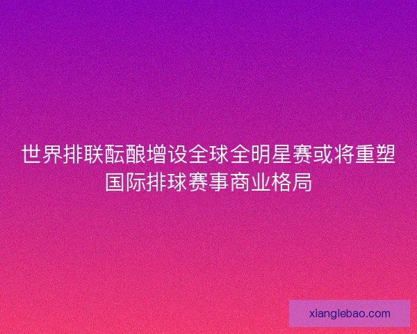 世界排联酝酿增设全球全明星赛或将重塑国际排球赛事商业格局