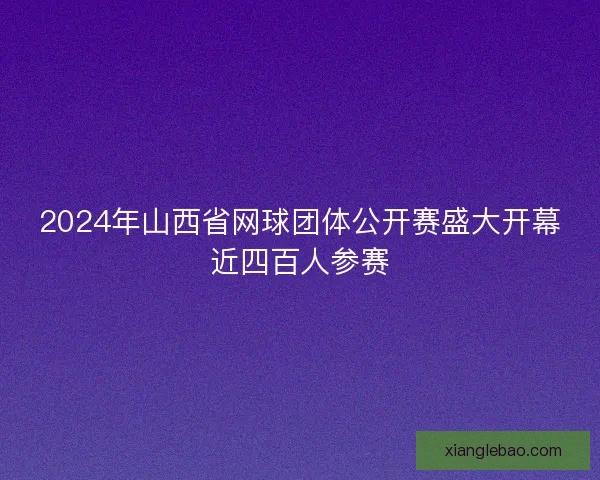 2024年山西省网球团体公开赛盛大开幕近四百人参赛 2024年山西省网球团体公开赛盛大开幕近四百人参赛