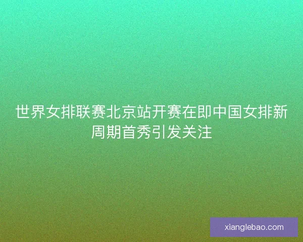 世界女排联赛北京站开赛在即中国女排新周期首秀引发关注 世界女排联赛北京站开赛在即中国女排新周期首秀引发关注